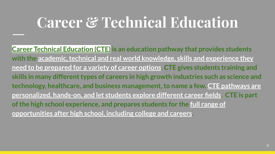 Career Technical Education (CTE) is an education pathway that provides students with the academic, technical and real world knowledge, skills and experience they need to be prepared for a variety of career options. CTE gives students training and skills in many different types of careers in high growth industries such as science and technology, healthcare, and business management, to name a few. CTE pathways are personalized, hands-on, and let students explore different career fields. CTE is part of the high school experience, and prepares students for the full range of opportunities after high school, including college and careers.